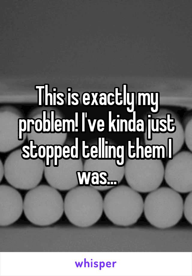 This is exactly my problem! I've kinda just stopped telling them I was...