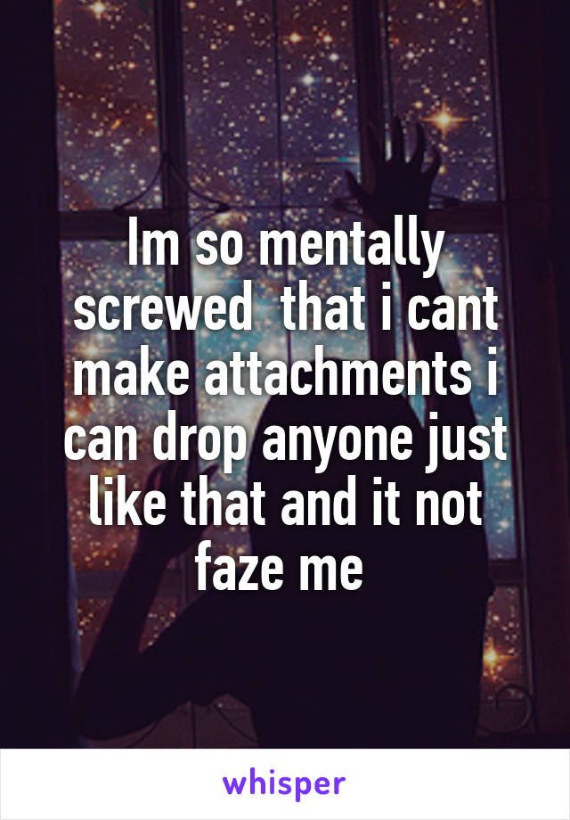 Im so mentally screwed  that i cant make attachments i can drop anyone just like that and it not faze me 