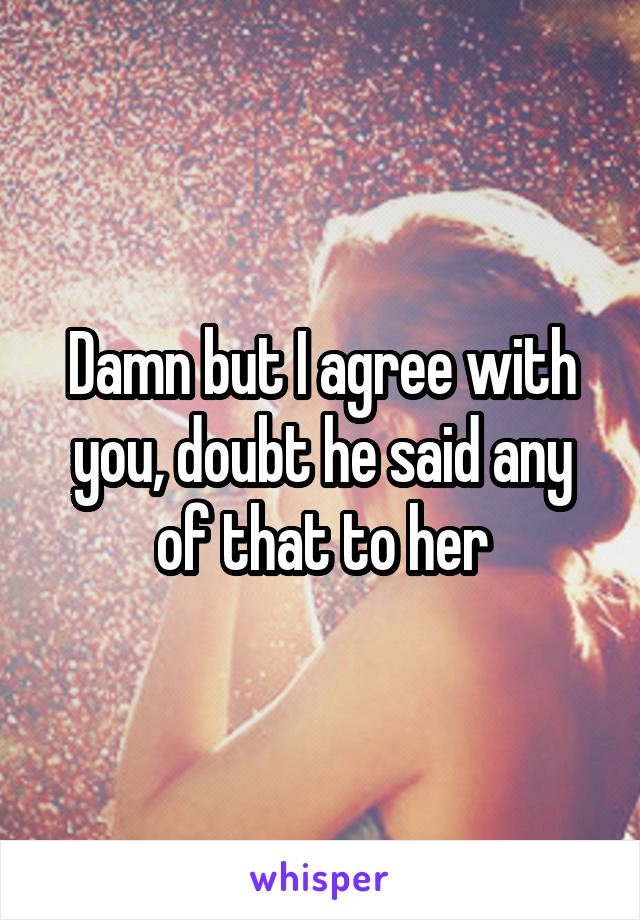 Damn but I agree with you, doubt he said any of that to her
