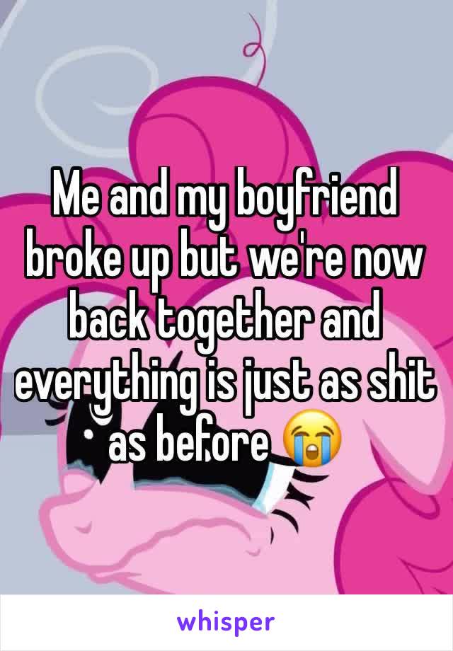 Me and my boyfriend broke up but we're now back together and everything is just as shit as before 😭