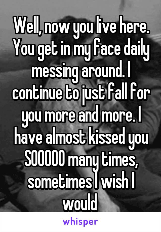 Well, now you live here. You get in my face daily messing around. I continue to just fall for you more and more. I have almost kissed you SOOOOO many times, sometimes I wish I would 