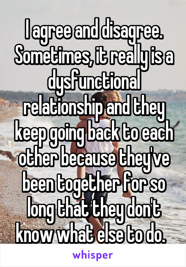 I agree and disagree. Sometimes, it really is a dysfunctional relationship and they keep going back to each other because they've been together for so long that they don't know what else to do.  