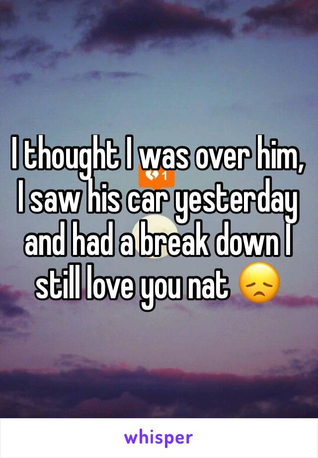 I thought I was over him, I saw his car yesterday and had a break down I still love you nat 😞