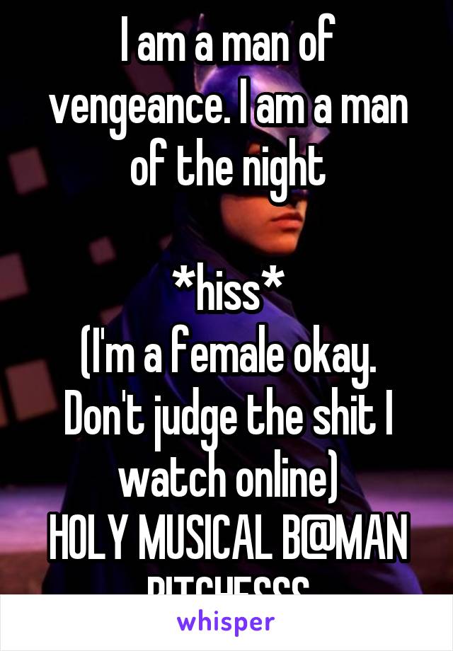 I am a man of vengeance. I am a man of the night

*hiss*
(I'm a female okay. Don't judge the shit I watch online)
HOLY MUSICAL B@MAN BITCHESSS