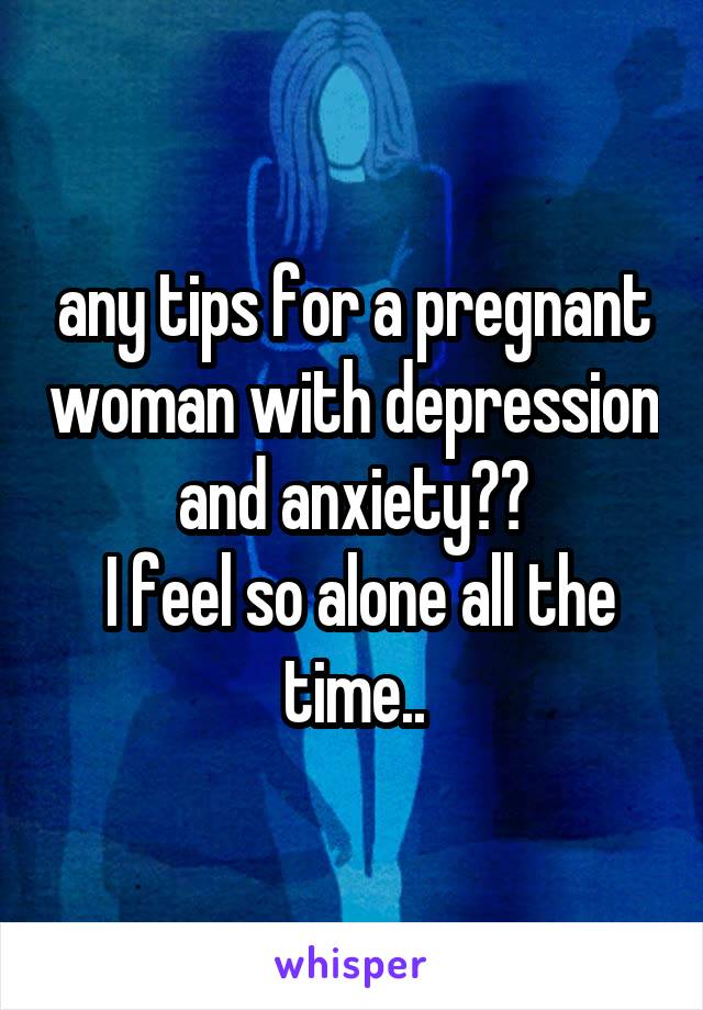 any tips for a pregnant woman with depression and anxiety??
 I feel so alone all the time..