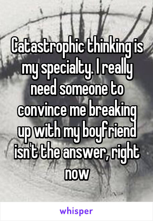 Catastrophic thinking is my specialty. I really need someone to convince me breaking up with my boyfriend isn't the answer, right now