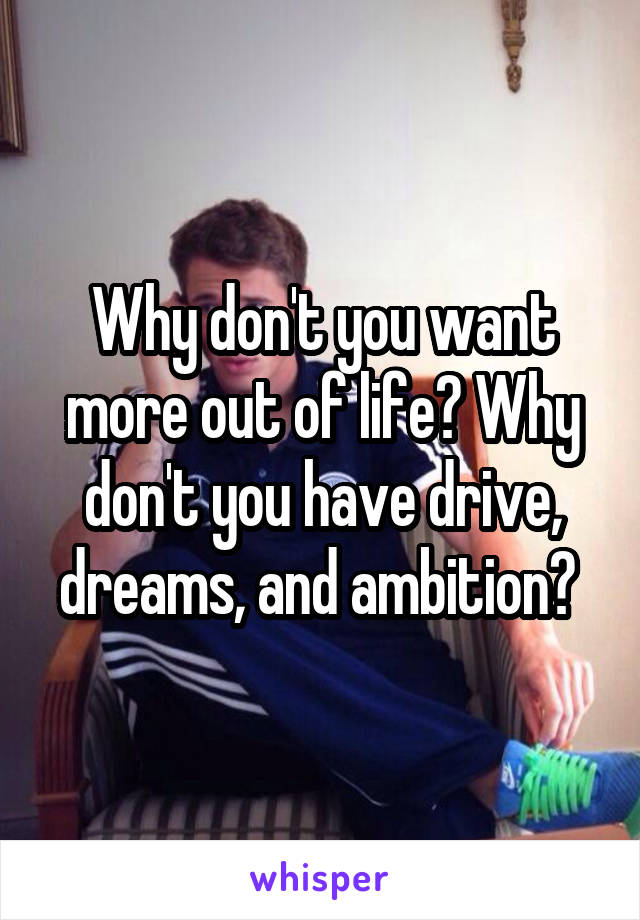 Why don't you want more out of life? Why don't you have drive, dreams, and ambition? 