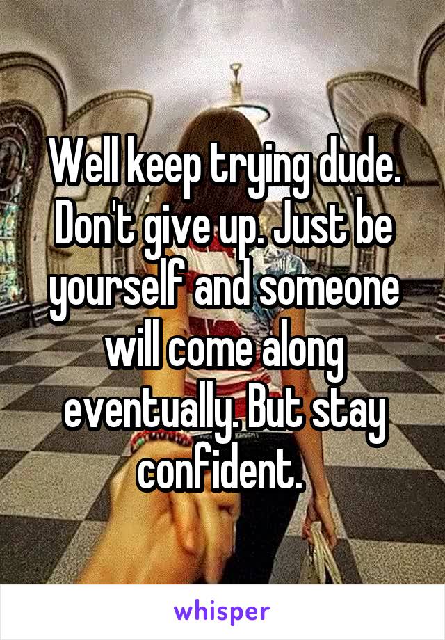 Well keep trying dude. Don't give up. Just be yourself and someone will come along eventually. But stay confident. 