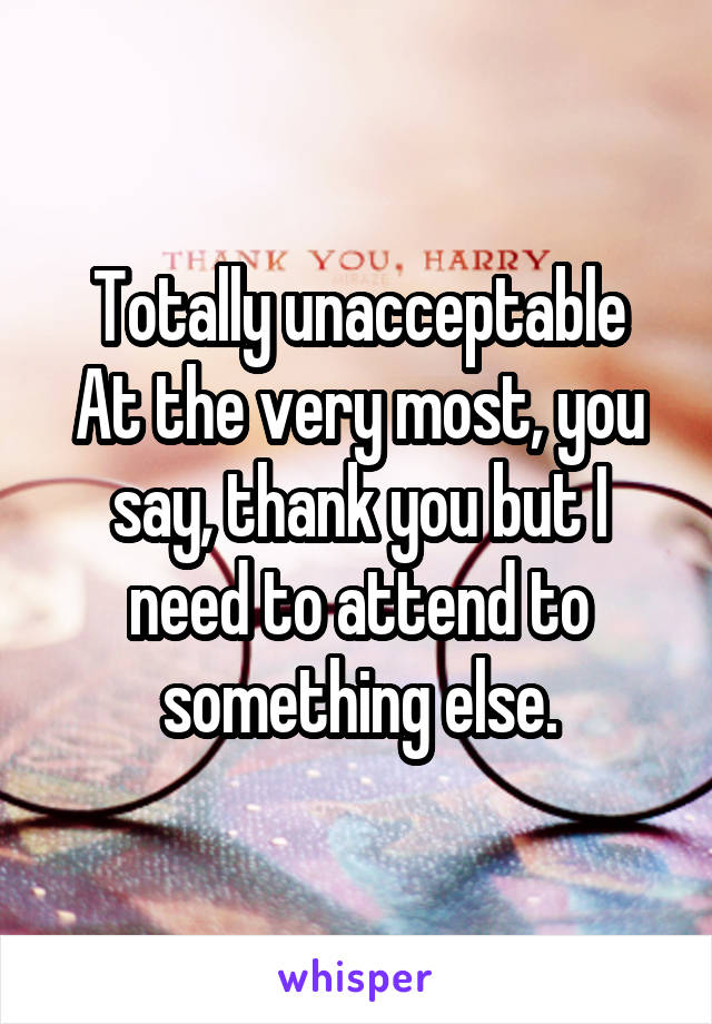 Totally unacceptable
At the very most, you say, thank you but I need to attend to something else.
