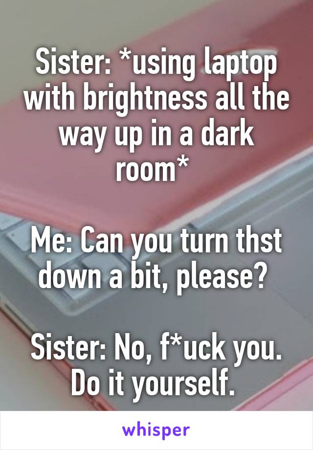 Sister: *using laptop with brightness all the way up in a dark room* 

Me: Can you turn thst down a bit, please? 

Sister: No, f*uck you. Do it yourself. 