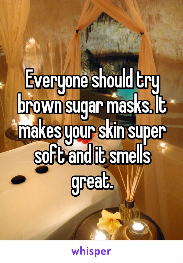 Everyone should try brown sugar masks. It makes your skin super soft and it smells great.
