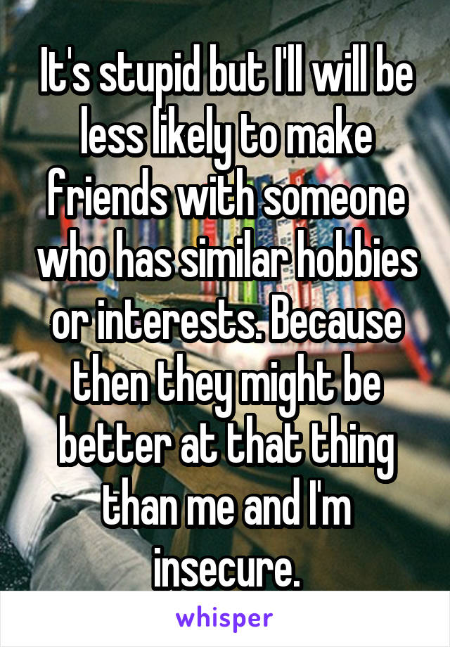 It's stupid but I'll will be less likely to make friends with someone who has similar hobbies or interests. Because then they might be better at that thing than me and I'm insecure.