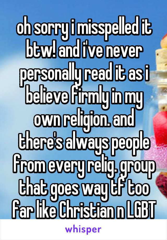 oh sorry i misspelled it btw! and i've never personally read it as i believe firmly in my own religion. and there's always people from every relig. group that goes way tf too far like Christian n LGBT