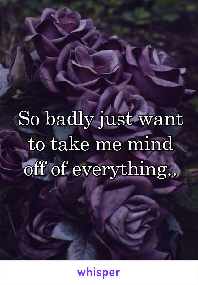 So badly just want to take me mind off of everything..