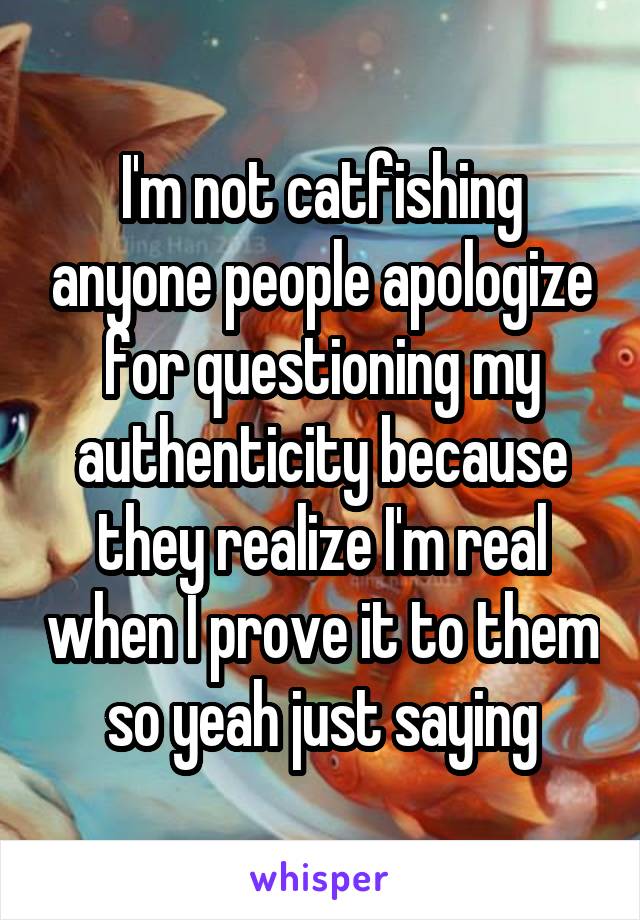 I'm not catfishing anyone people apologize for questioning my authenticity because they realize I'm real when I prove it to them so yeah just saying