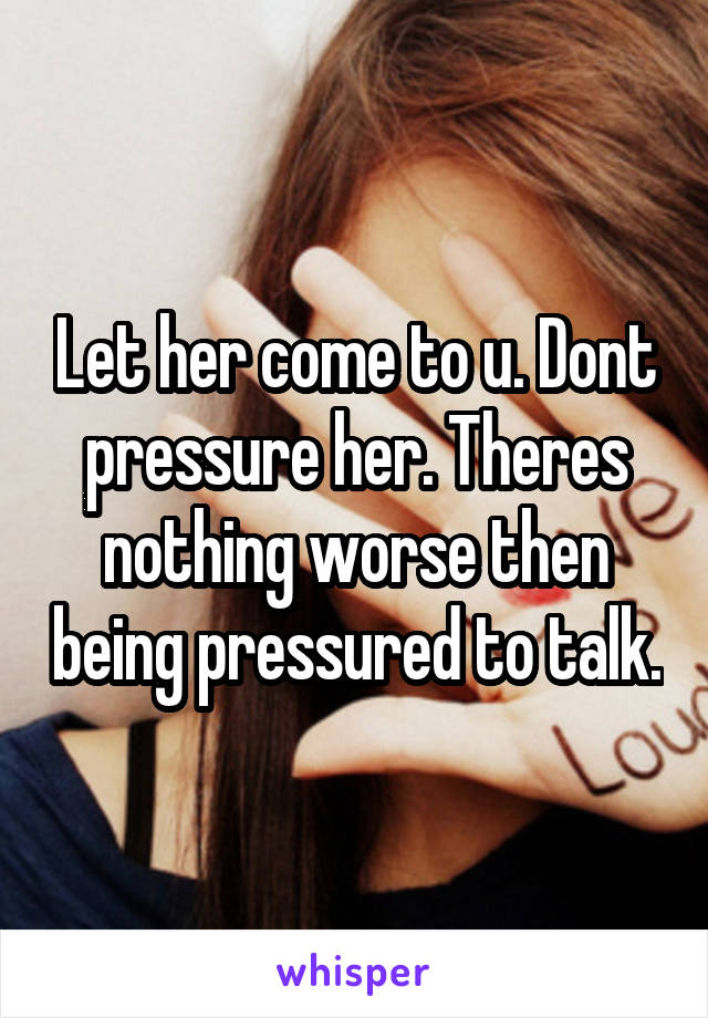 Let her come to u. Dont pressure her. Theres nothing worse then being pressured to talk.