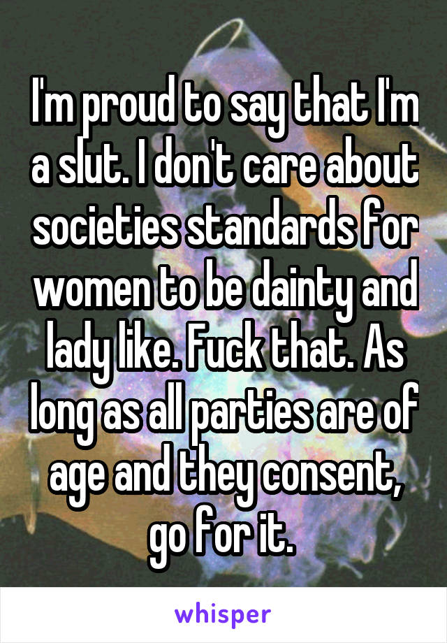 I'm proud to say that I'm a slut. I don't care about societies standards for women to be dainty and lady like. Fuck that. As long as all parties are of age and they consent, go for it. 