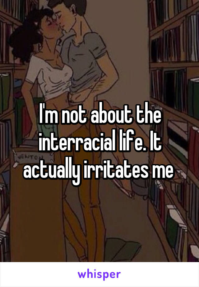 I'm not about the interracial life. It actually irritates me 