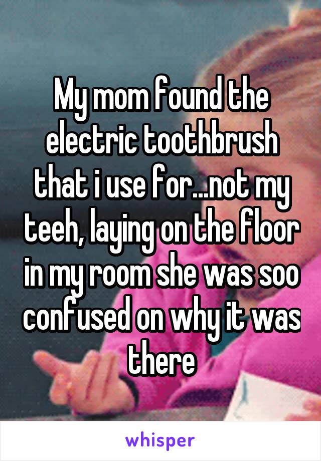 My mom found the electric toothbrush that i use for...not my teeh, laying on the floor in my room she was soo confused on why it was there