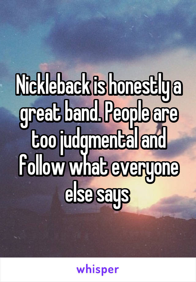 Nickleback is honestly a great band. People are too judgmental and follow what everyone else says 