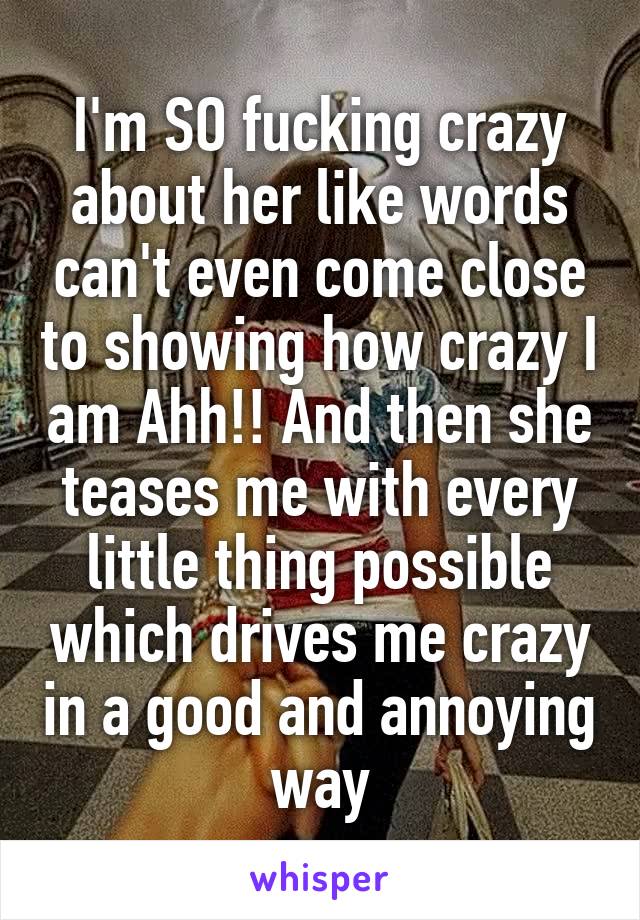 I'm SO fucking crazy about her like words can't even come close to showing how crazy I am Ahh!! And then she teases me with every little thing possible which drives me crazy in a good and annoying way