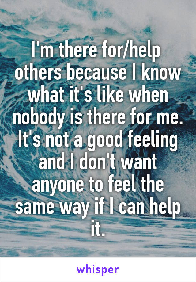 I'm there for/help  others because I know what it's like when nobody is there for me.
It's not a good feeling and I don't want anyone to feel the same way if I can help it.