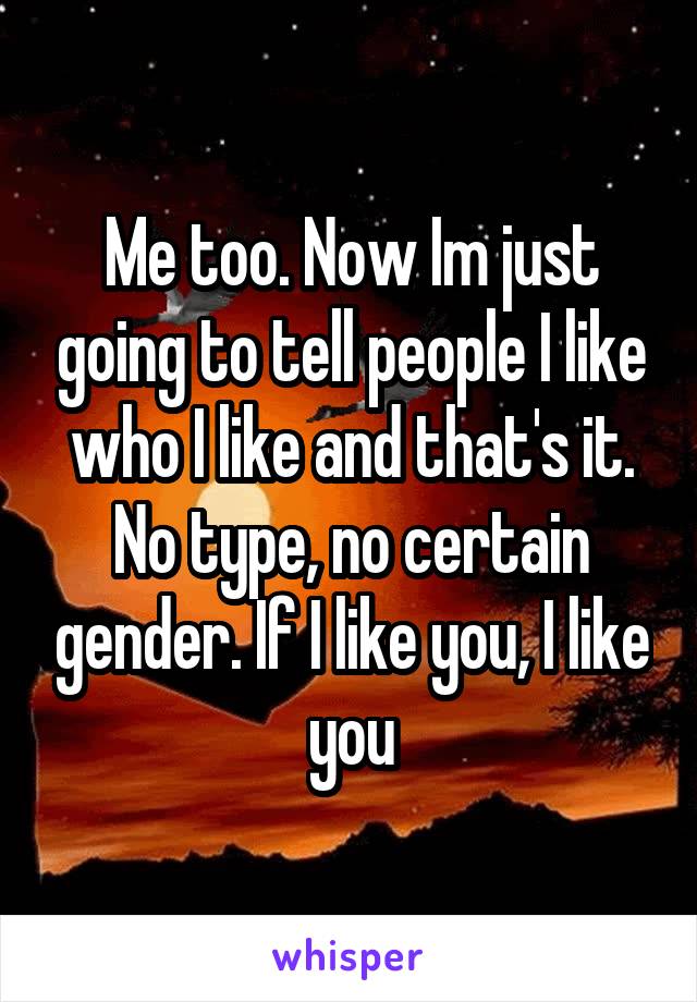 Me too. Now Im just going to tell people I like who I like and that's it. No type, no certain gender. If I like you, I like you