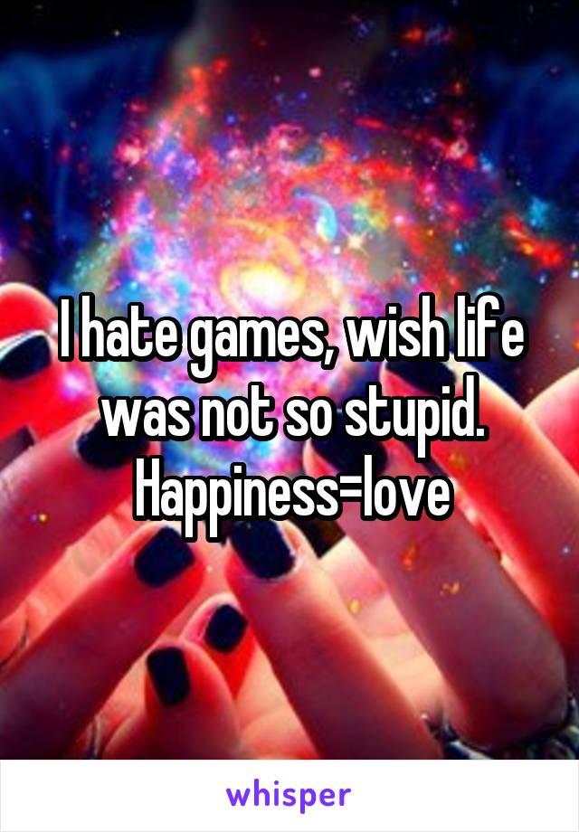 I hate games, wish life was not so stupid. Happiness=love