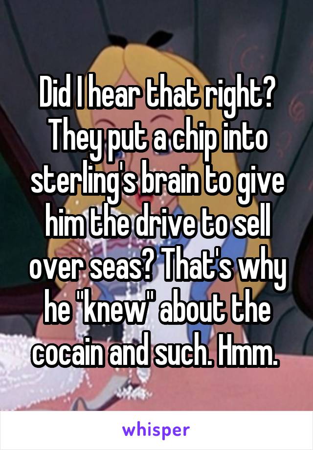 Did I hear that right? They put a chip into sterling's brain to give him the drive to sell over seas? That's why he "knew" about the cocain and such. Hmm. 