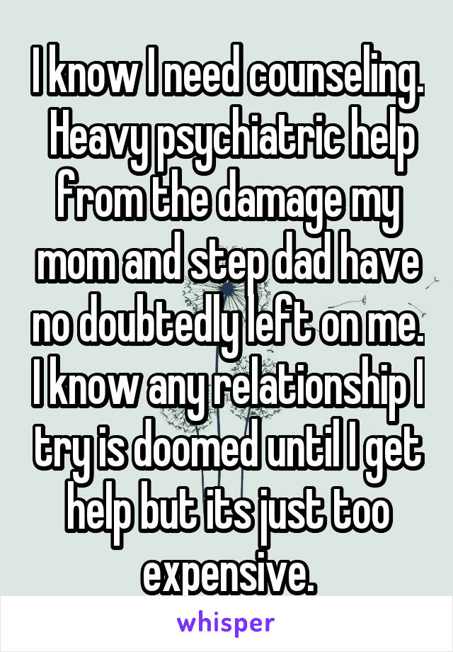 I know I need counseling.  Heavy psychiatric help from the damage my mom and step dad have no doubtedly left on me. I know any relationship I try is doomed until I get help but its just too expensive.