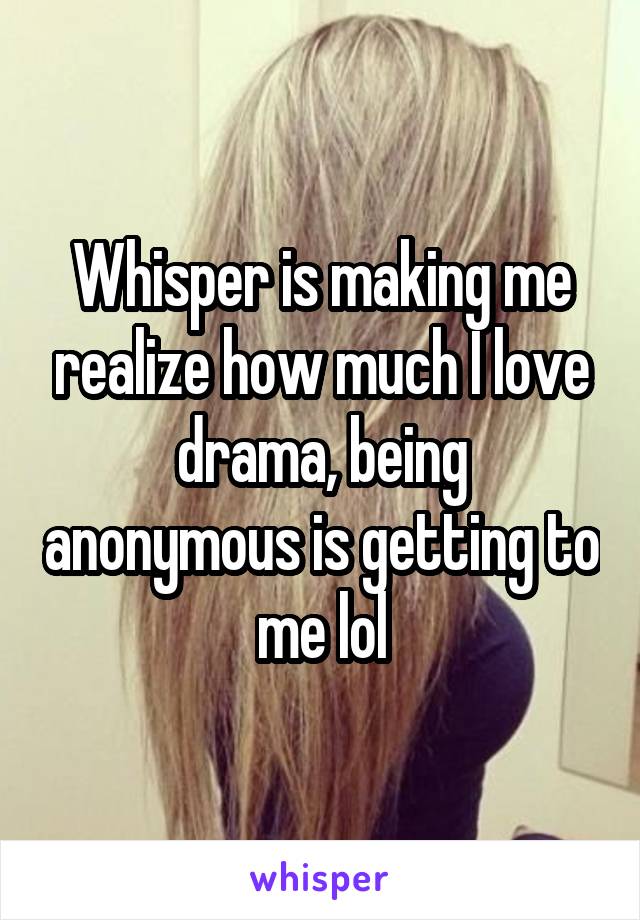 Whisper is making me realize how much I love drama, being anonymous is getting to me lol