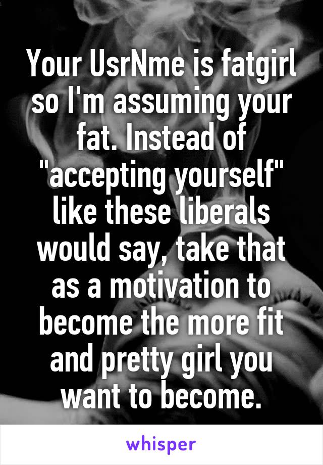 Your UsrNme is fatgirl so I'm assuming your fat. Instead of "accepting yourself" like these liberals would say, take that as a motivation to become the more fit and pretty girl you want to become.