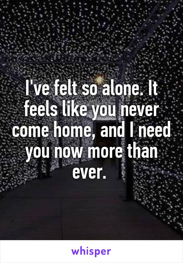 I've felt so alone. It feels like you never come home, and I need you now more than ever. 