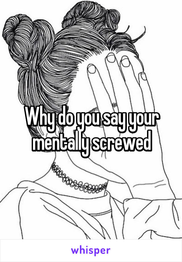 Why do you say your mentally screwed