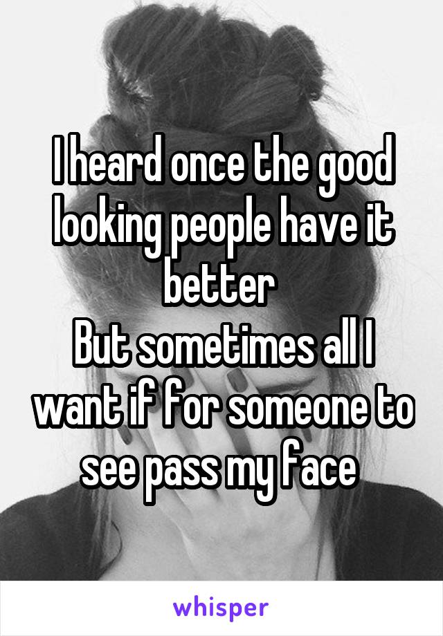 I heard once the good looking people have it better 
But sometimes all I want if for someone to see pass my face 