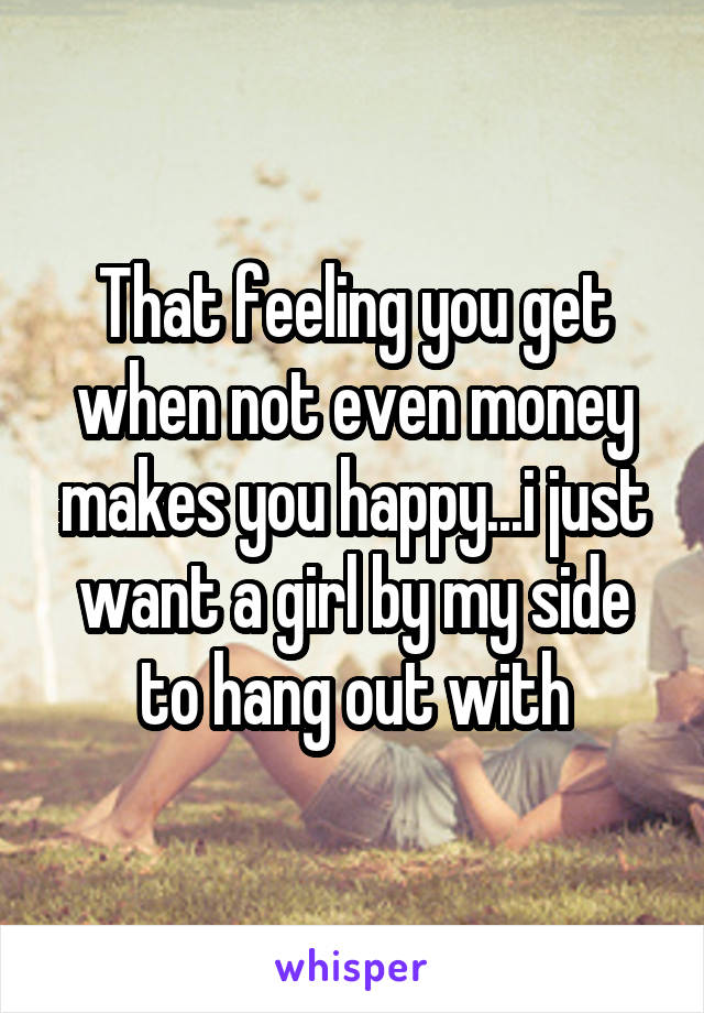 That feeling you get when not even money makes you happy...i just want a girl by my side to hang out with
