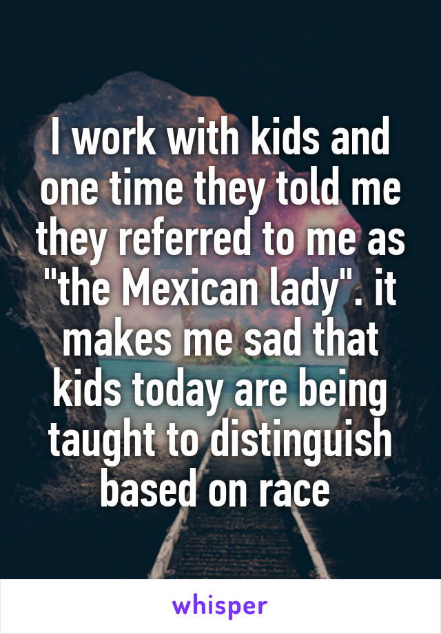 I work with kids and one time they told me they referred to me as "the Mexican lady". it makes me sad that kids today are being taught to distinguish based on race 