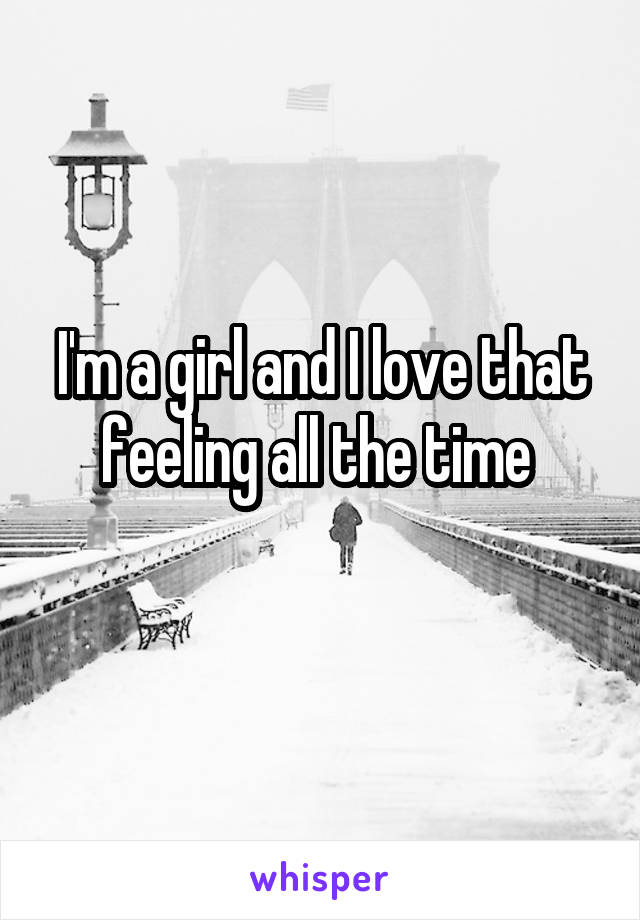 I'm a girl and I love that feeling all the time 
