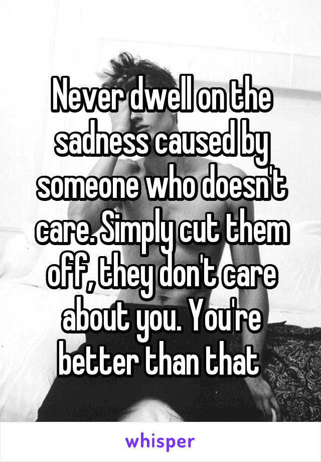 Never dwell on the sadness caused by someone who doesn't care. Simply cut them off, they don't care about you. You're better than that 