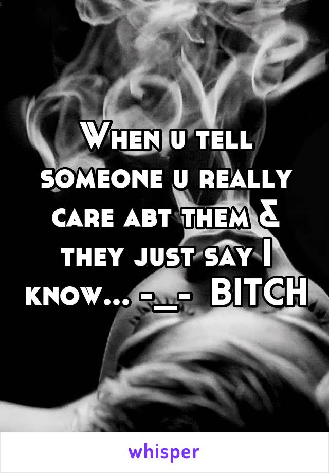 When u tell someone u really care abt them & they just say I know... -_-  BITCH 