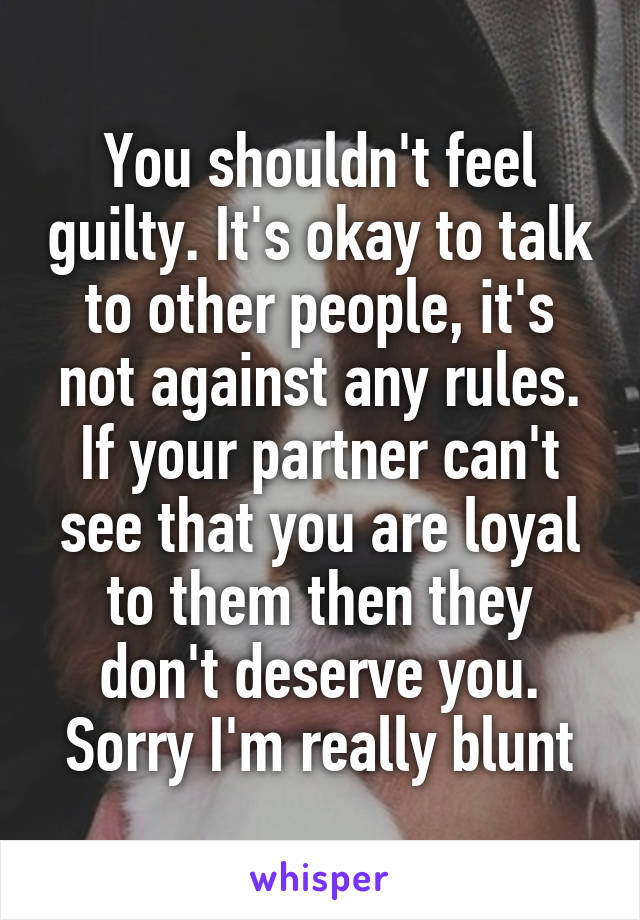 You shouldn't feel guilty. It's okay to talk to other people, it's not against any rules. If your partner can't see that you are loyal to them then they don't deserve you. Sorry I'm really blunt