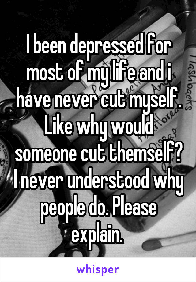 I been depressed for most of my life and i have never cut myself. Like why would someone cut themself? I never understood why people do. Please explain. 