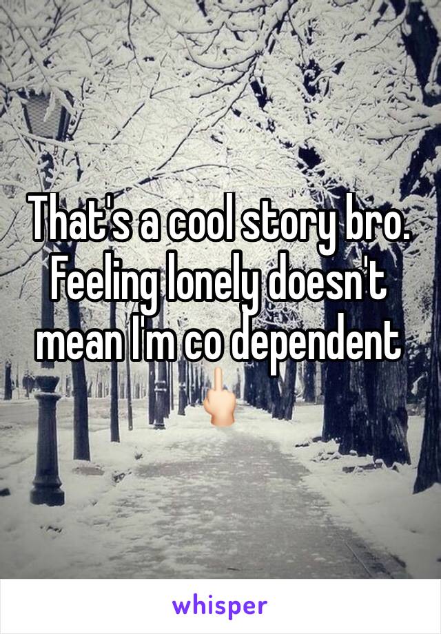 That's a cool story bro. Feeling lonely doesn't mean I'm co dependent 🖕🏻