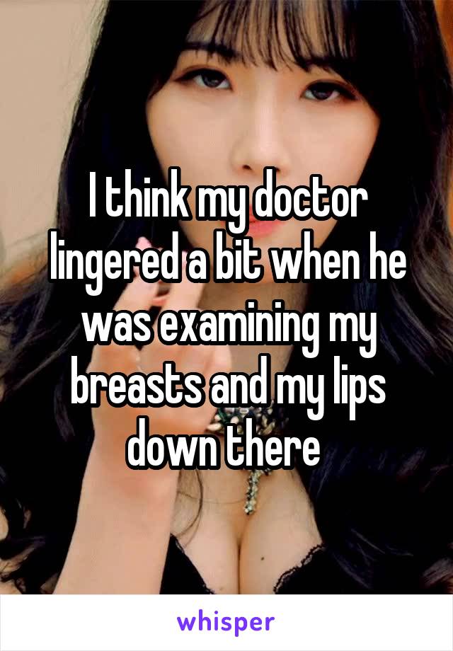 I think my doctor lingered a bit when he was examining my breasts and my lips down there 