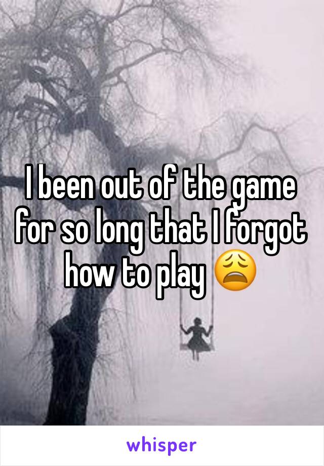 I been out of the game for so long that I forgot how to play 😩