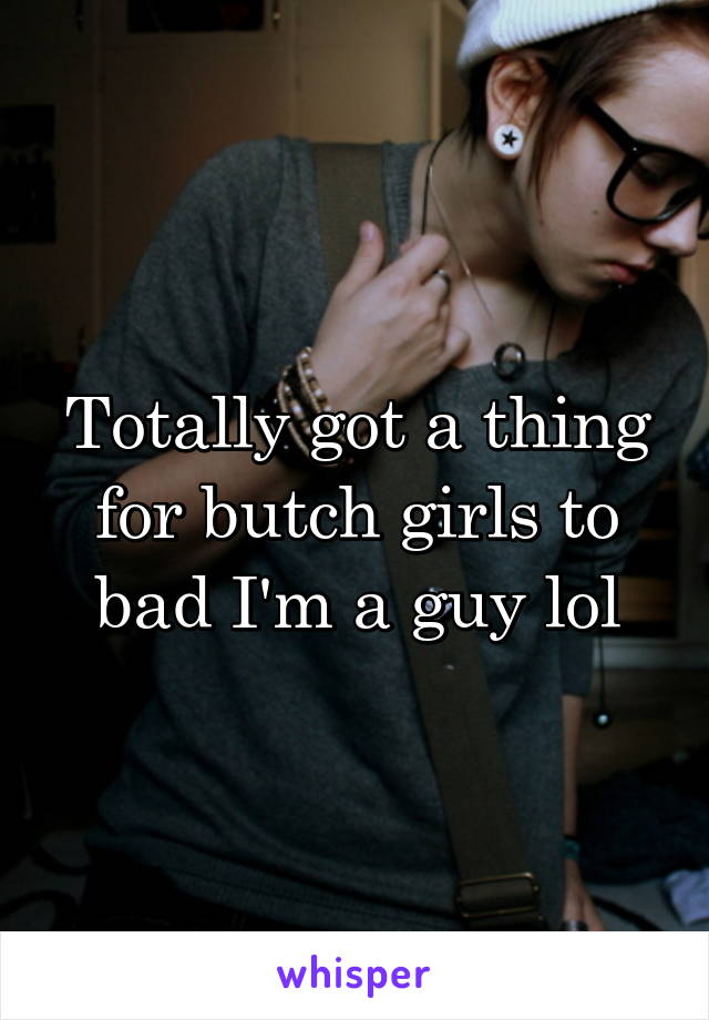 Totally got a thing for butch girls to bad I'm a guy lol