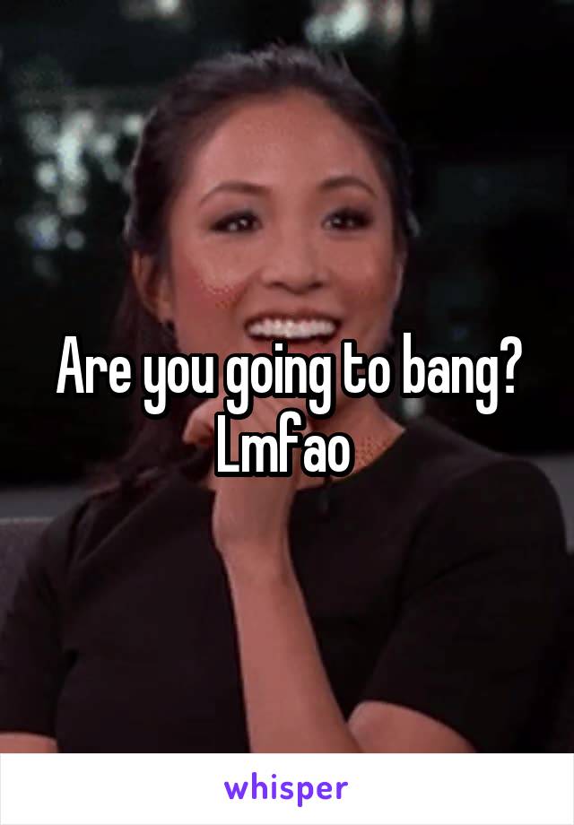 Are you going to bang? Lmfao 