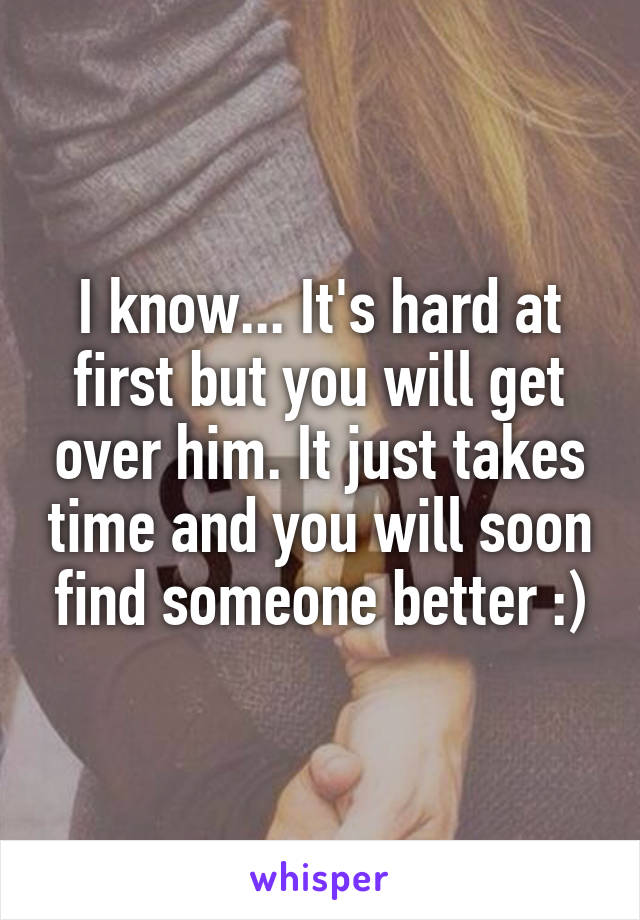 I know... It's hard at first but you will get over him. It just takes time and you will soon find someone better :)