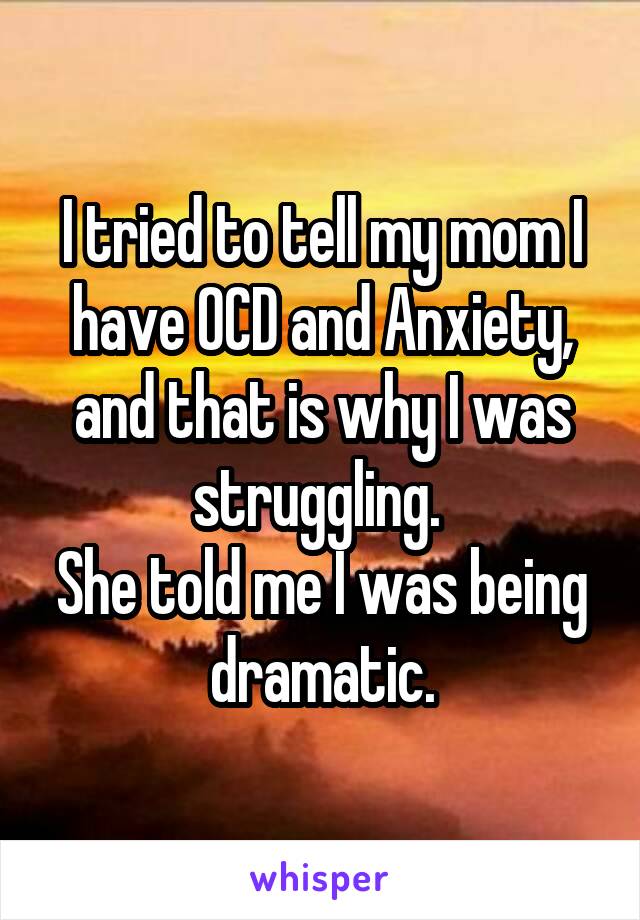 I tried to tell my mom I have OCD and Anxiety, and that is why I was struggling. 
She told me I was being dramatic.
