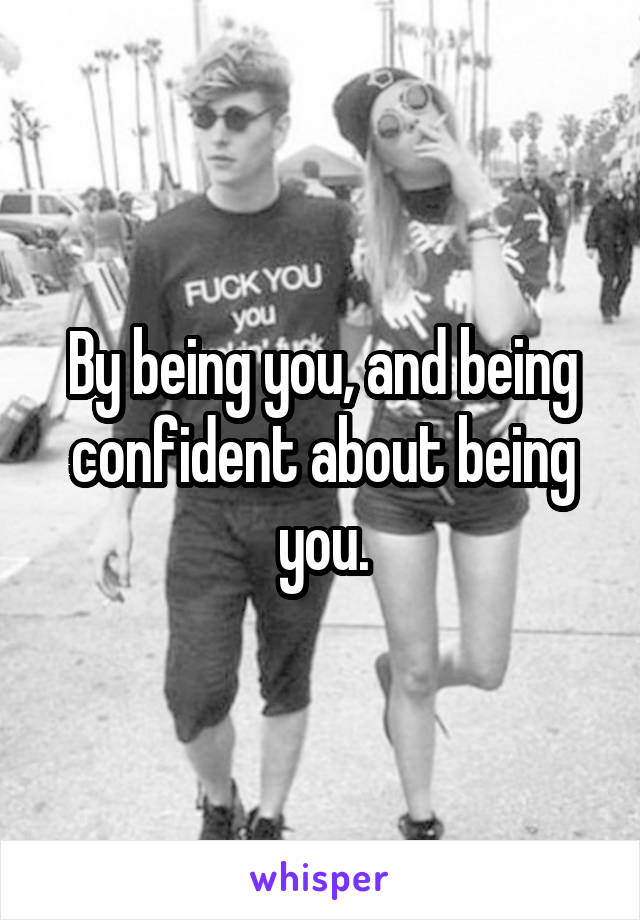 By being you, and being confident about being you.